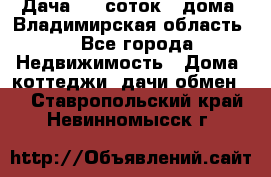 Дача 8,5 соток.2 дома. Владимирская область. - Все города Недвижимость » Дома, коттеджи, дачи обмен   . Ставропольский край,Невинномысск г.